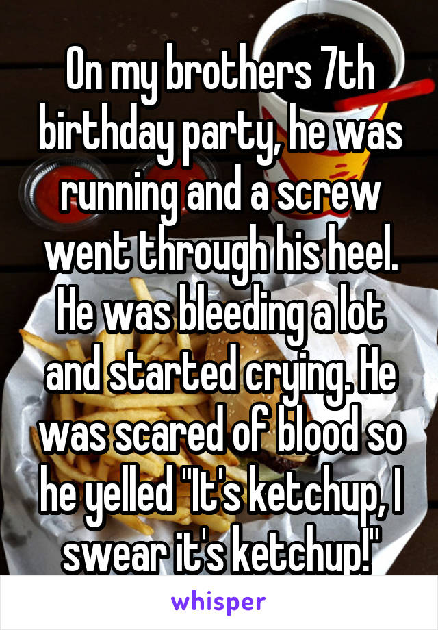 On my brothers 7th birthday party, he was running and a screw went through his heel. He was bleeding a lot and started crying. He was scared of blood so he yelled "It's ketchup, I swear it's ketchup!"