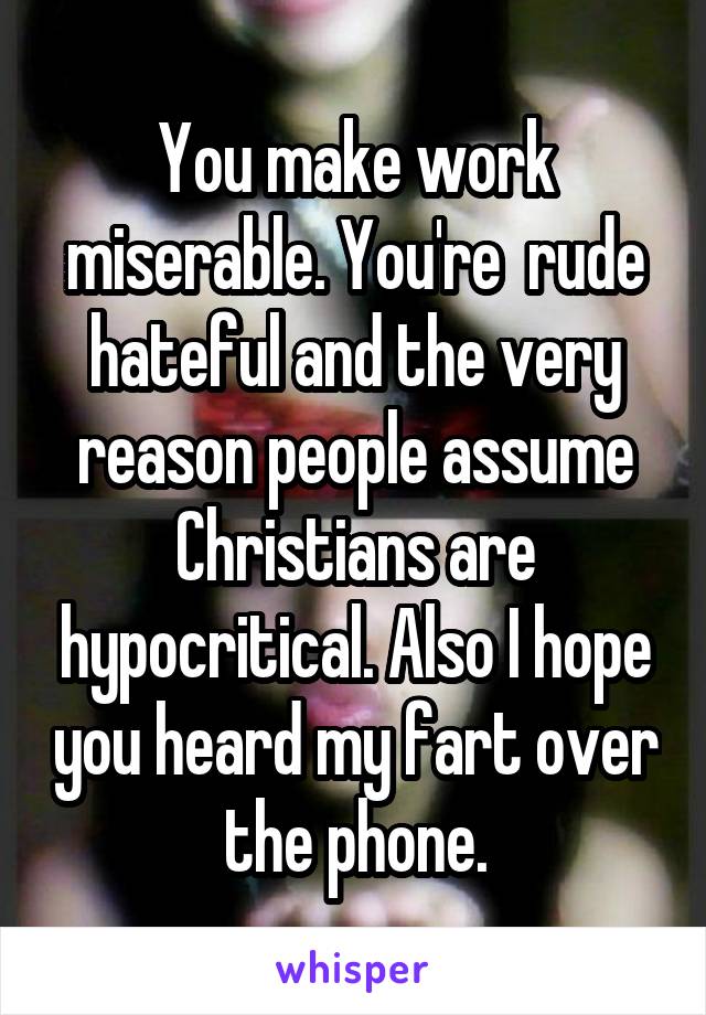 You make work miserable. You're  rude hateful and the very reason people assume Christians are hypocritical. Also I hope you heard my fart over the phone.