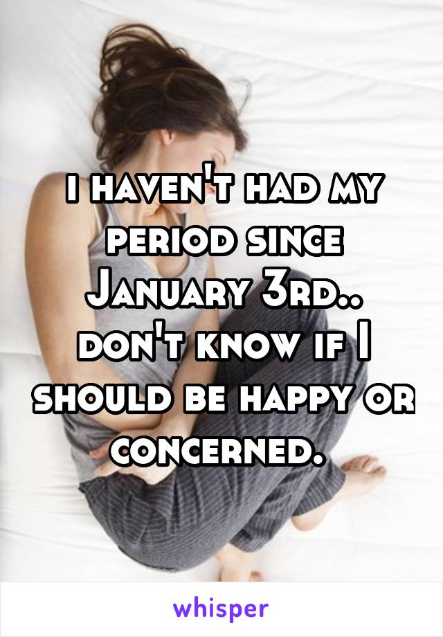 i haven't had my period since January 3rd.. don't know if I should be happy or concerned. 