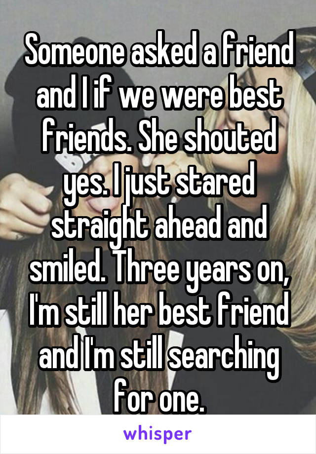 Someone asked a friend and I if we were best friends. She shouted yes. I just stared straight ahead and smiled. Three years on, I'm still her best friend and I'm still searching for one.