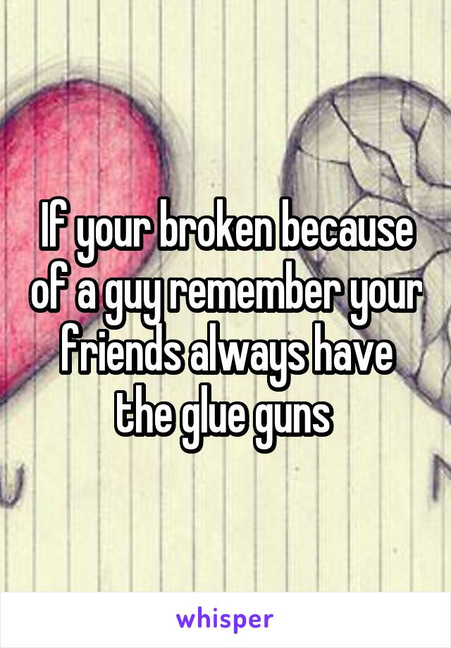 If your broken because of a guy remember your friends always have the glue guns 