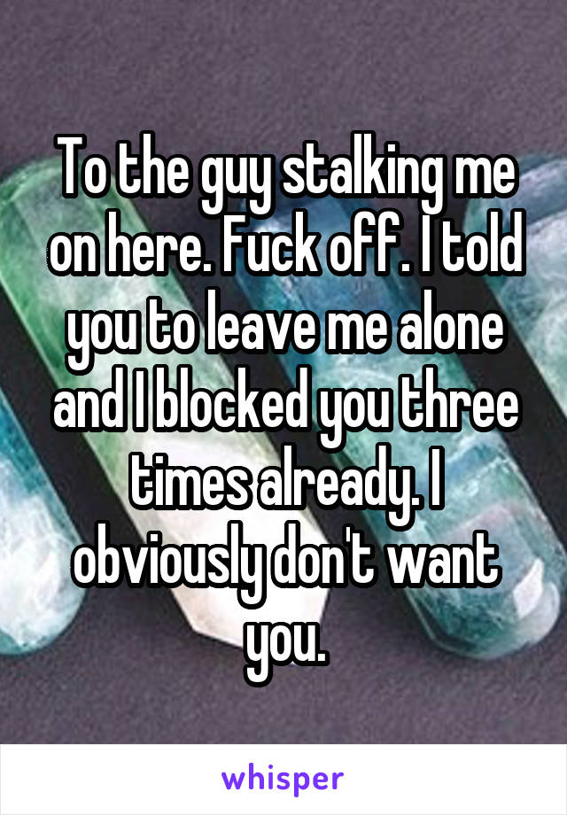 To the guy stalking me on here. Fuck off. I told you to leave me alone and I blocked you three times already. I obviously don't want you.