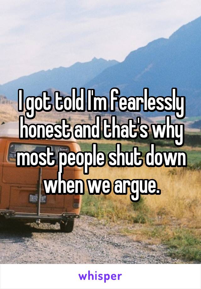 I got told I'm fearlessly honest and that's why most people shut down when we argue.