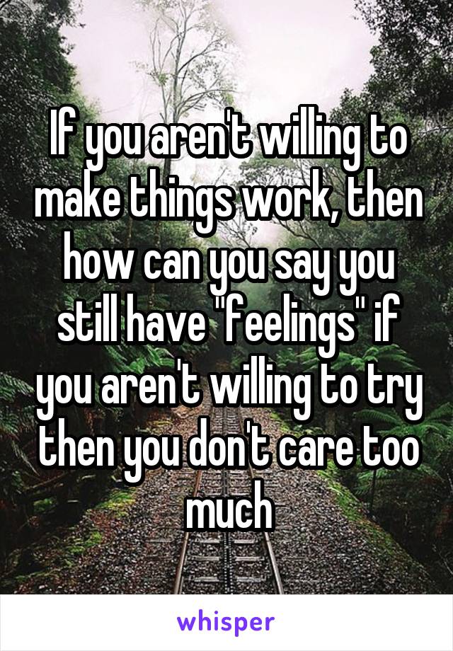 If you aren't willing to make things work, then how can you say you still have "feelings" if you aren't willing to try then you don't care too much