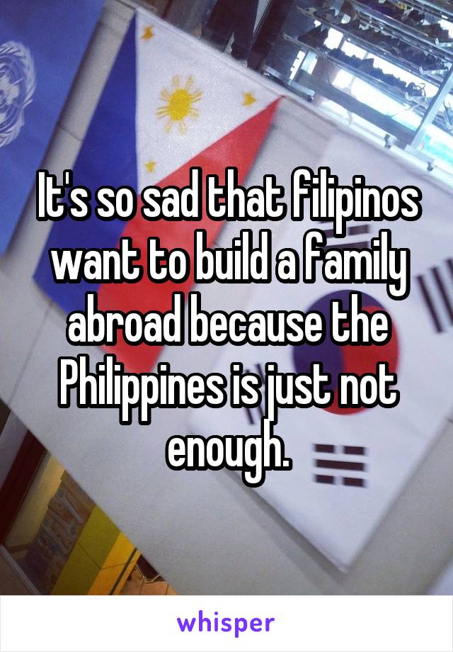 It's so sad that filipinos want to build a family abroad because the Philippines is just not enough.