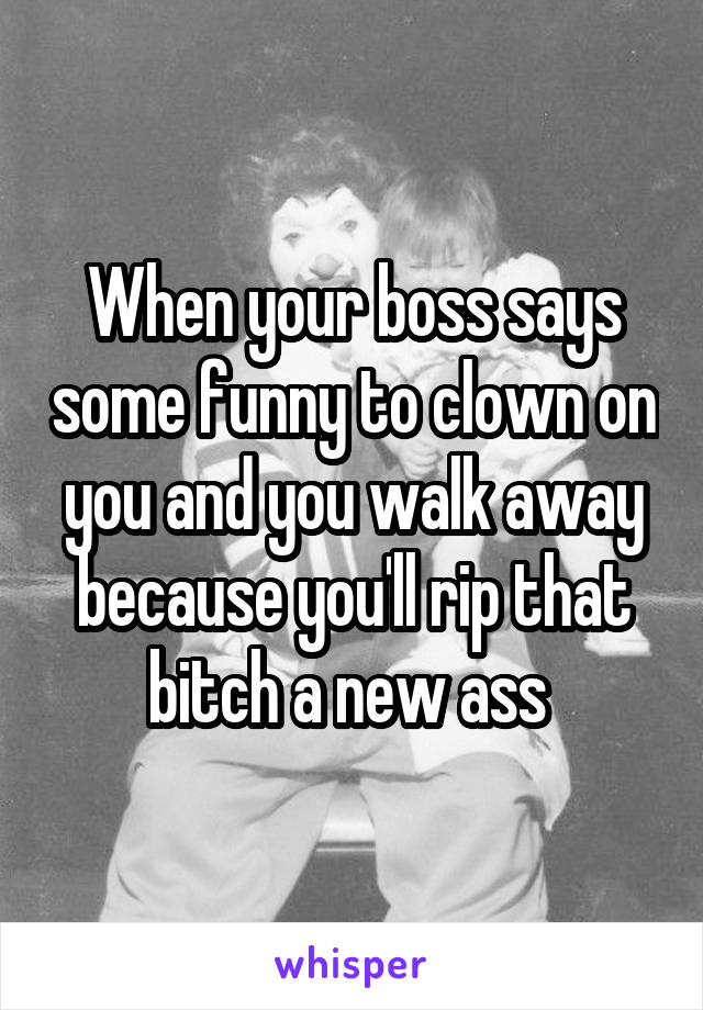 When your boss says some funny to clown on you and you walk away because you'll rip that bitch a new ass 