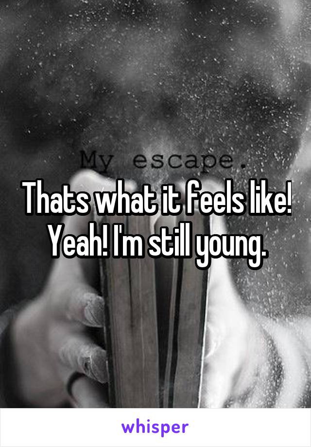 Thats what it feels like! Yeah! I'm still young.