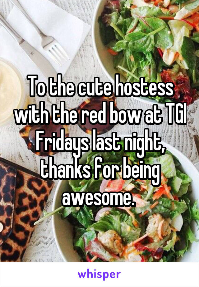 To the cute hostess with the red bow at TGI Fridays last night, thanks for being awesome. 