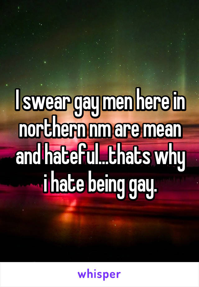 I swear gay men here in northern nm are mean and hateful...thats why i hate being gay.