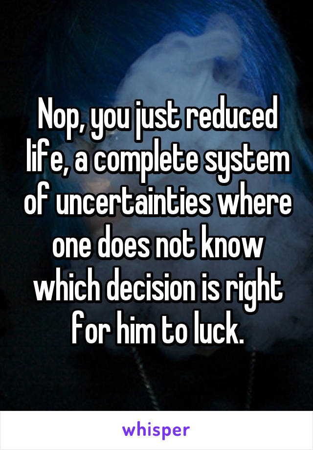 Nop, you just reduced life, a complete system of uncertainties where one does not know which decision is right for him to luck.