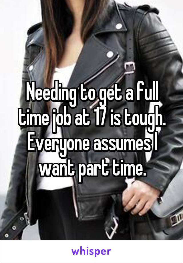 Needing to get a full time job at 17 is tough. Everyone assumes I want part time.