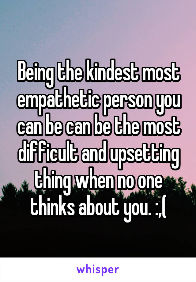 Being the kindest most empathetic person you can be can be the most difficult and upsetting thing when no one thinks about you. :,(