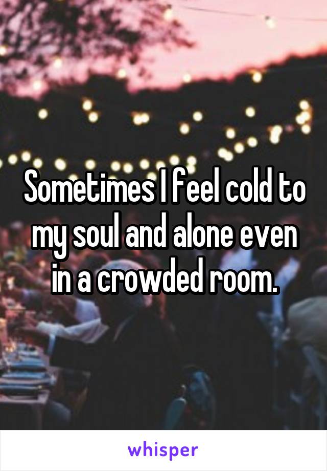 Sometimes I feel cold to my soul and alone even in a crowded room.