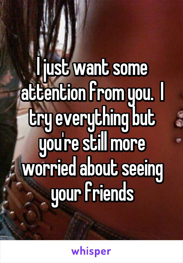 I just want some attention from you.  I try everything but you're still more worried about seeing your friends