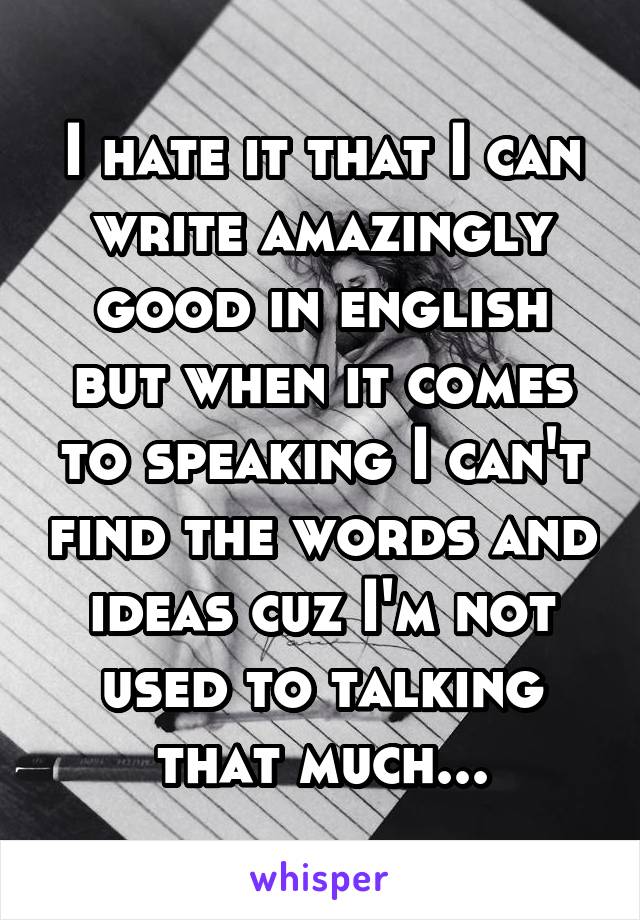 I hate it that I can write amazingly good in english but when it comes to speaking I can't find the words and ideas cuz I'm not used to talking that much...