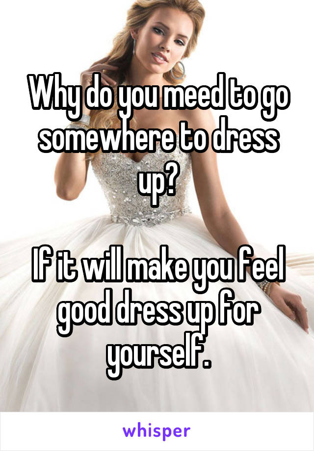 Why do you meed to go somewhere to dress up?

If it will make you feel good dress up for yourself.