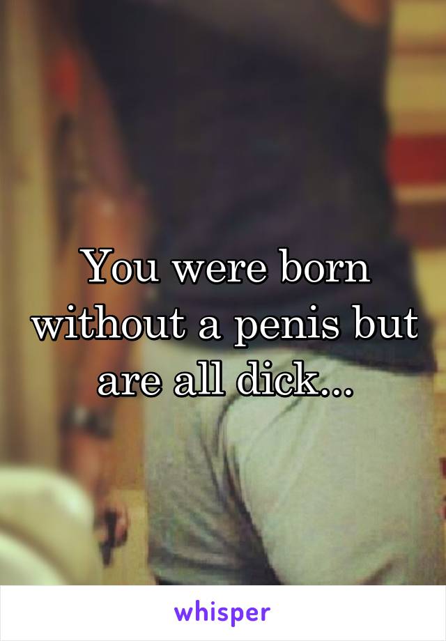 You were born without a penis but are all dick...