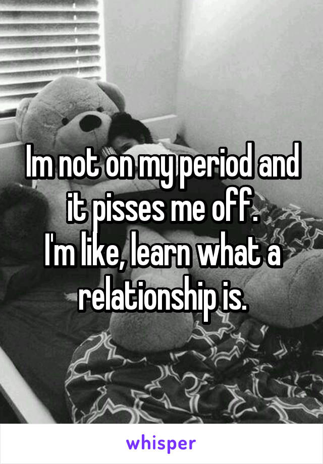 Im not on my period and it pisses me off.
I'm like, learn what a relationship is.