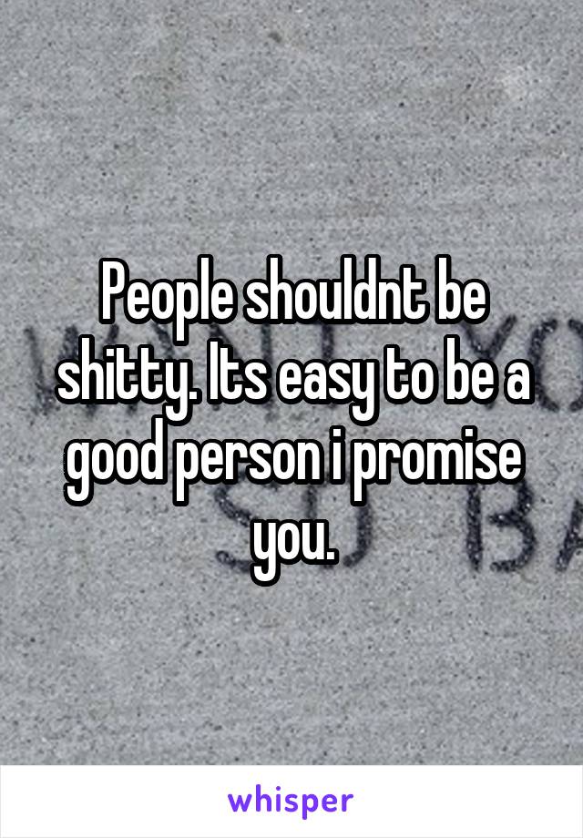 People shouldnt be shitty. Its easy to be a good person i promise you.