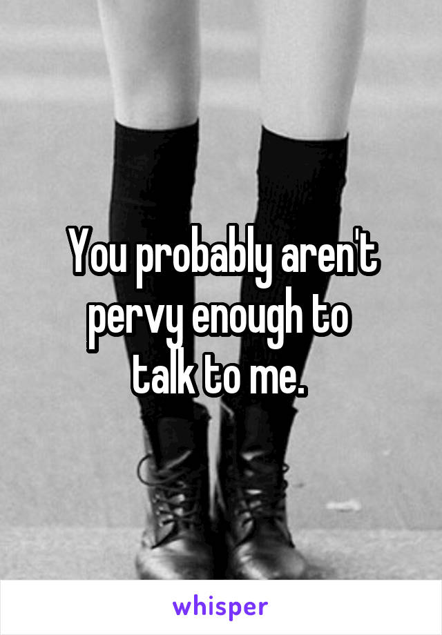 You probably aren't pervy enough to 
talk to me. 