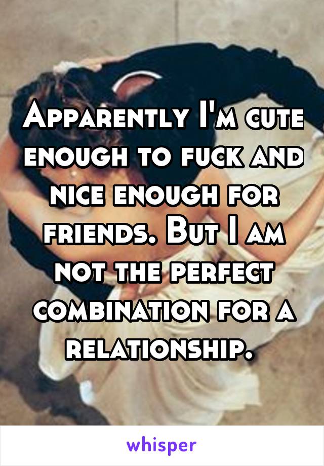 Apparently I'm cute enough to fuck and nice enough for friends. But I am not the perfect combination for a relationship. 