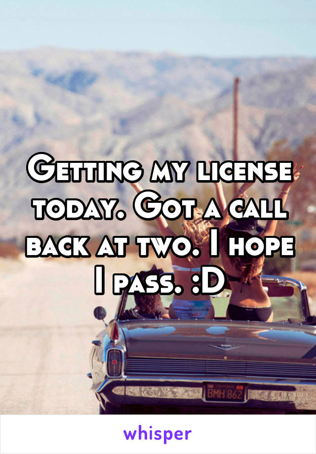 Getting my license today. Got a call back at two. I hope I pass. :D