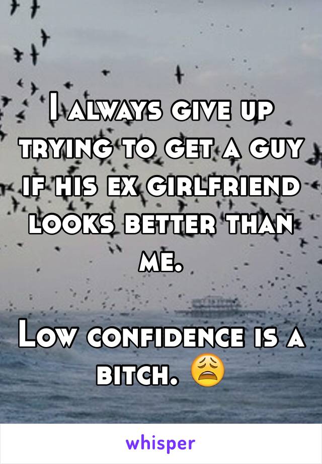 I always give up trying to get a guy if his ex girlfriend looks better than me. 

Low confidence is a bitch. 😩