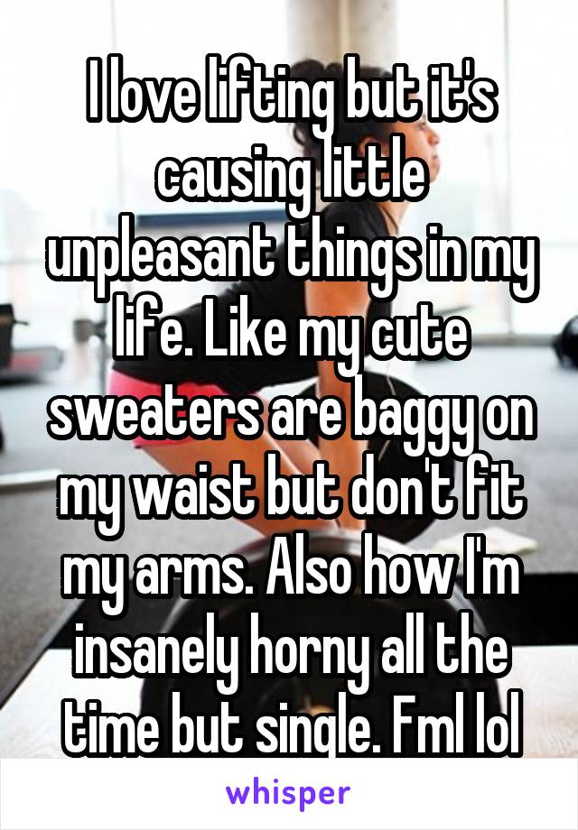 I love lifting but it's causing little unpleasant things in my life. Like my cute sweaters are baggy on my waist but don't fit my arms. Also how I'm insanely horny all the time but single. Fml lol