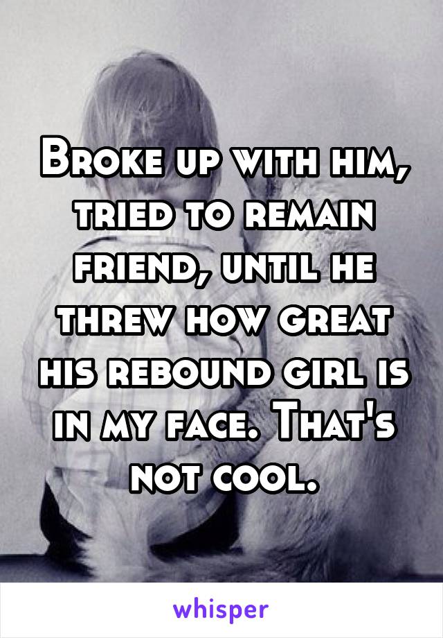 Broke up with him, tried to remain friend, until he threw how great his rebound girl is in my face. That's not cool.