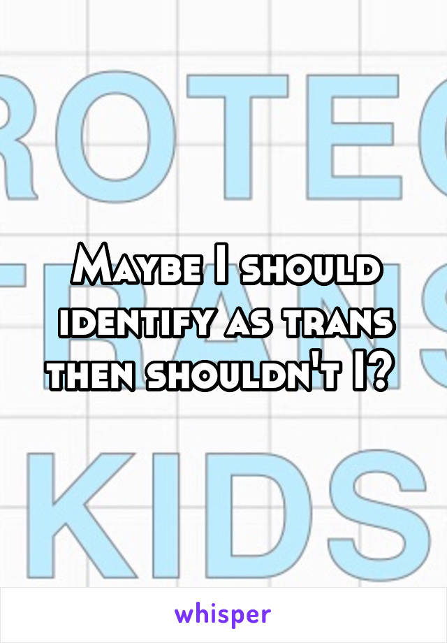 Maybe I should identify as trans then shouldn't I? 