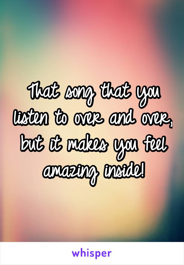 That song that you listen to over and over, but it makes you feel amazing inside!