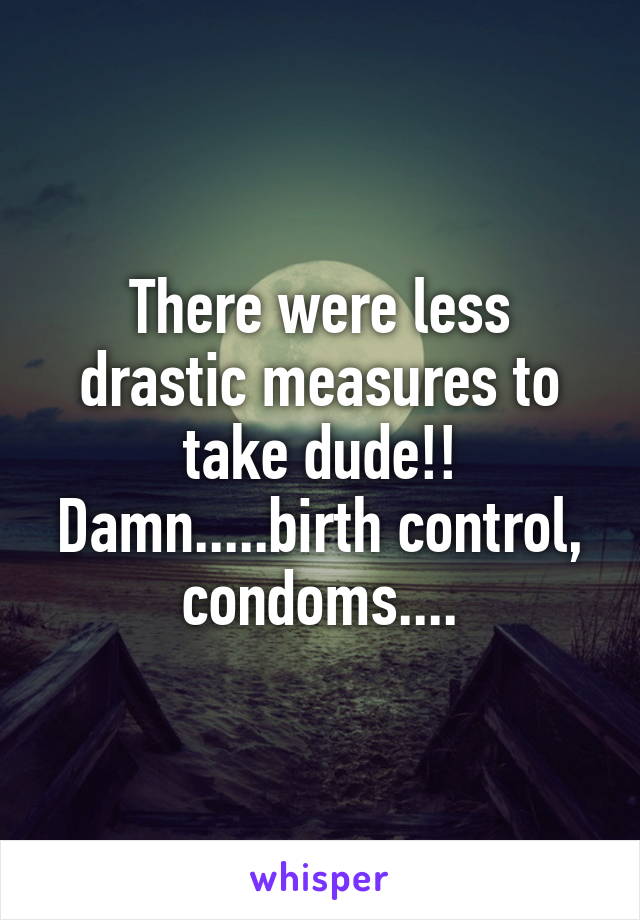 There were less drastic measures to take dude!! Damn.....birth control, condoms....