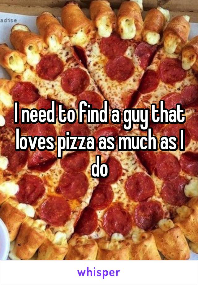 I need to find a guy that loves pizza as much as I do