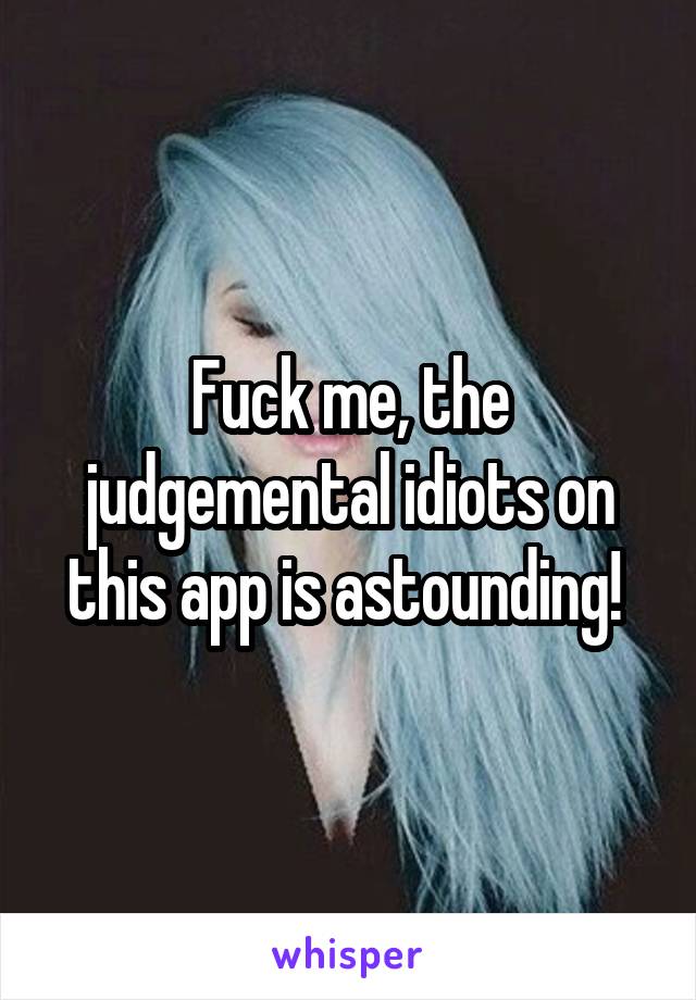 Fuck me, the judgemental idiots on this app is astounding! 