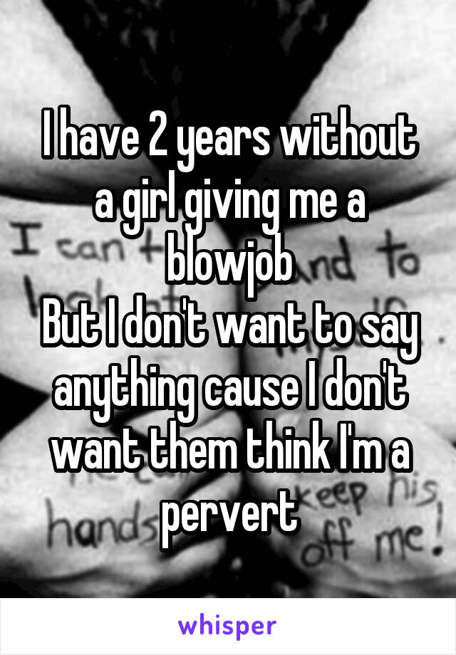 I have 2 years without a girl giving me a blowjob
But I don't want to say anything cause I don't want them think I'm a pervert