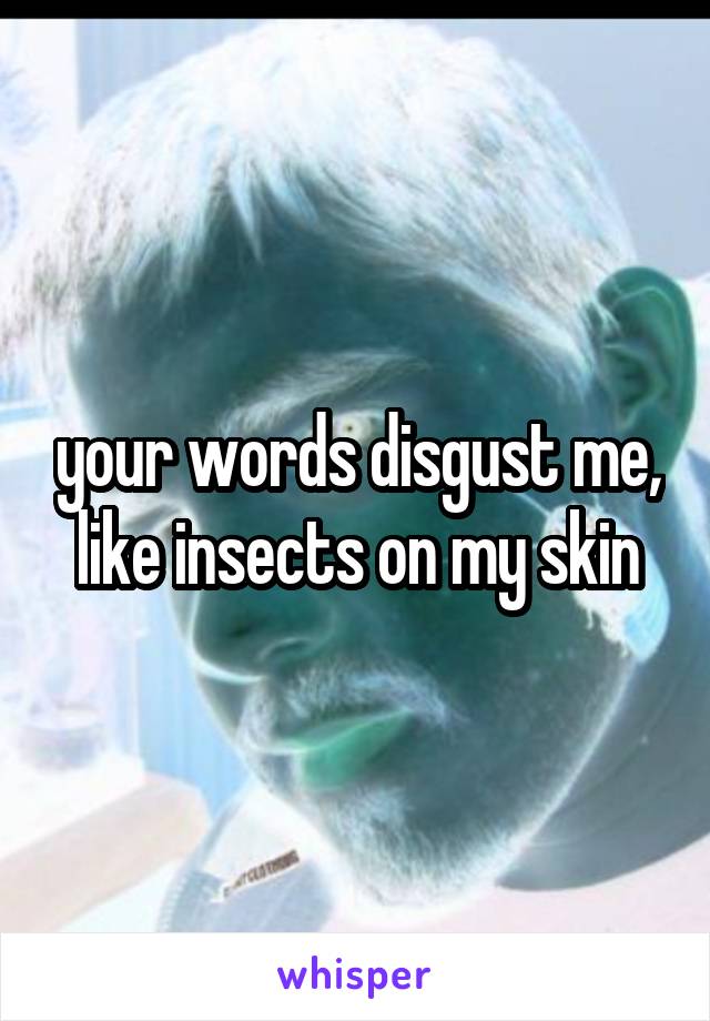 your words disgust me, like insects on my skin