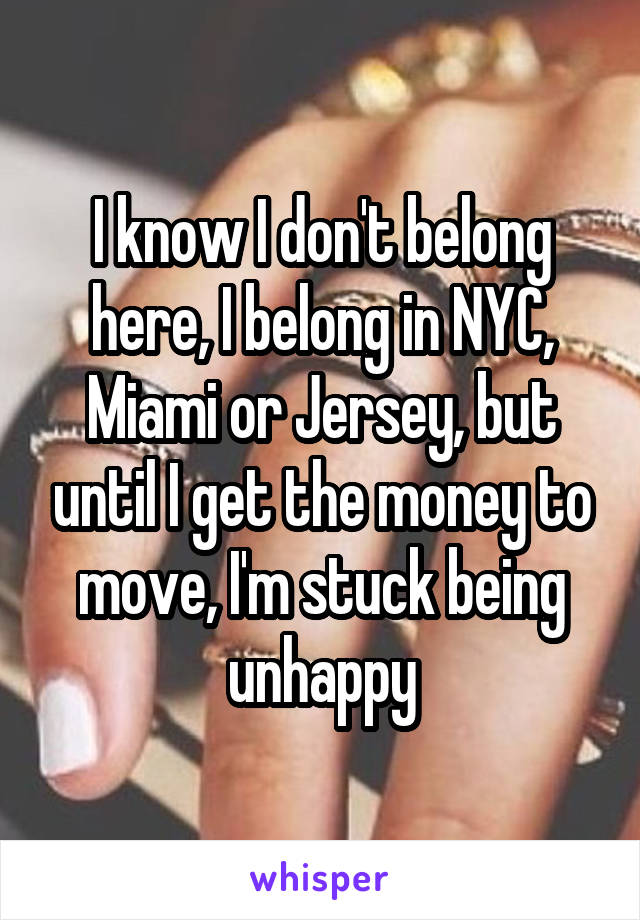 I know I don't belong here, I belong in NYC, Miami or Jersey, but until I get the money to move, I'm stuck being unhappy