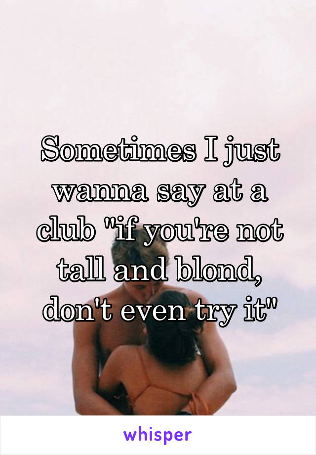 Sometimes I just wanna say at a club "if you're not tall and blond, don't even try it"