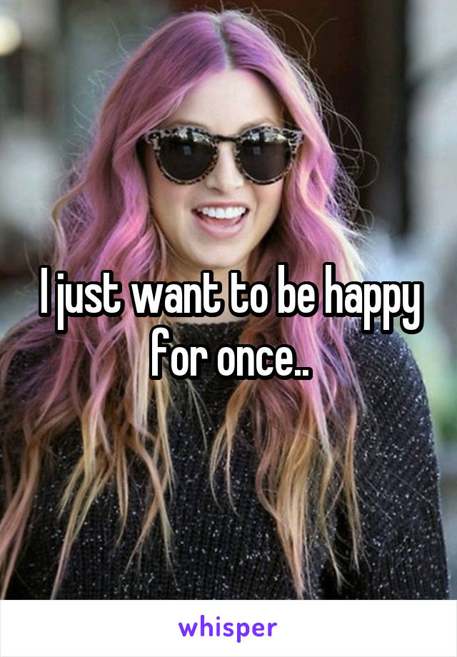 I just want to be happy for once..