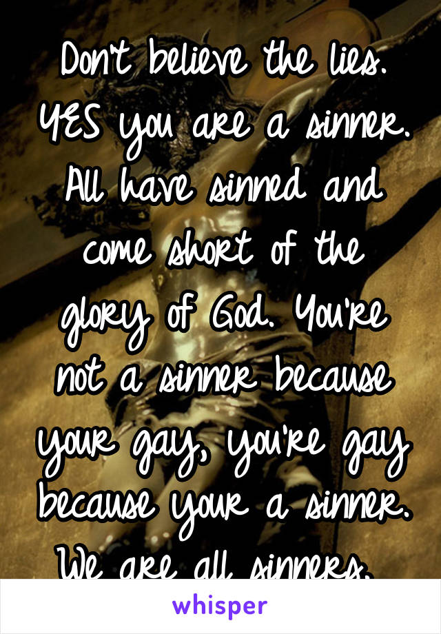 Don't believe the lies. YES you are a sinner. All have sinned and come short of the glory of God. You're not a sinner because your gay, you're gay because your a sinner. We are all sinners. 