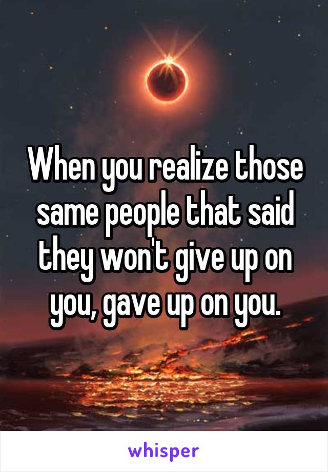 When you realize those same people that said they won't give up on you, gave up on you.