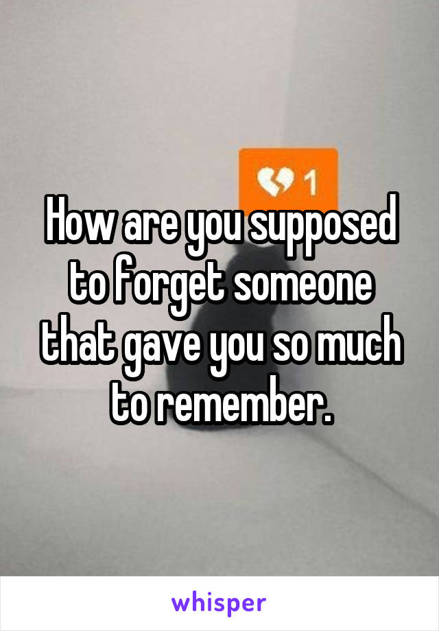 How are you supposed to forget someone that gave you so much to remember.