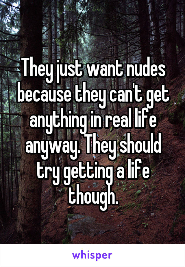 They just want nudes because they can't get anything in real life anyway. They should try getting a life though.