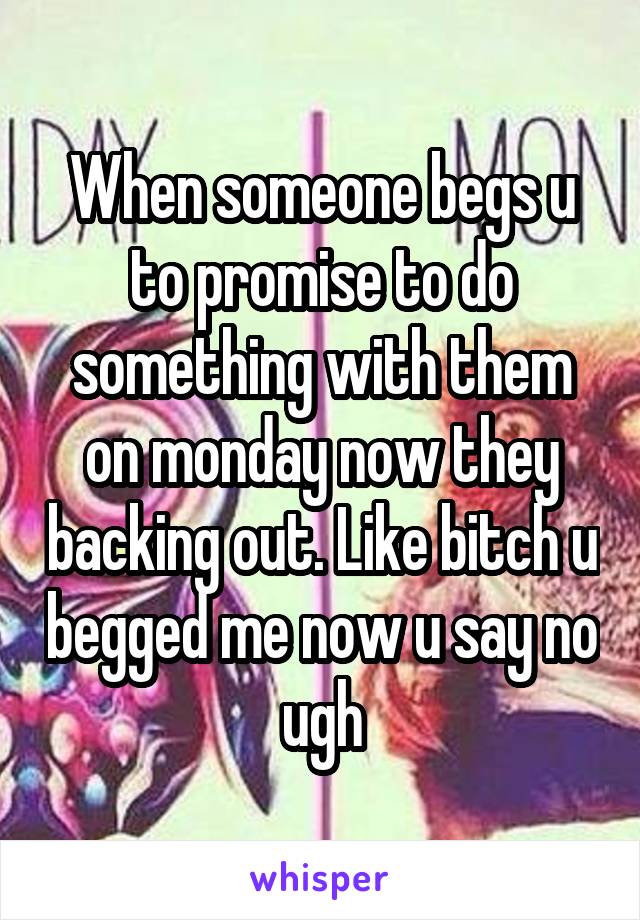 When someone begs u to promise to do something with them on monday now they backing out. Like bitch u begged me now u say no ugh