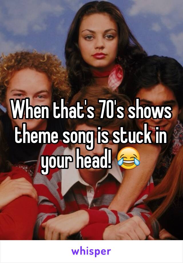 When that's 70's shows theme song is stuck in your head! 😂