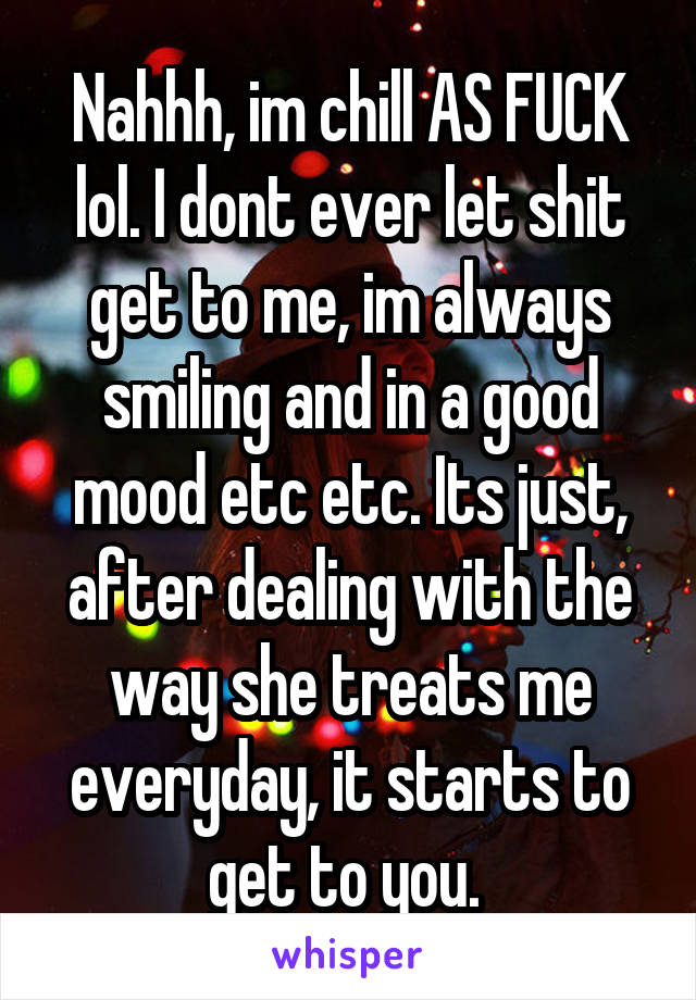 Nahhh, im chill AS FUCK lol. I dont ever let shit get to me, im always smiling and in a good mood etc etc. Its just, after dealing with the way she treats me everyday, it starts to get to you. 