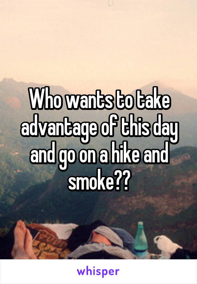 Who wants to take advantage of this day and go on a hike and smoke??