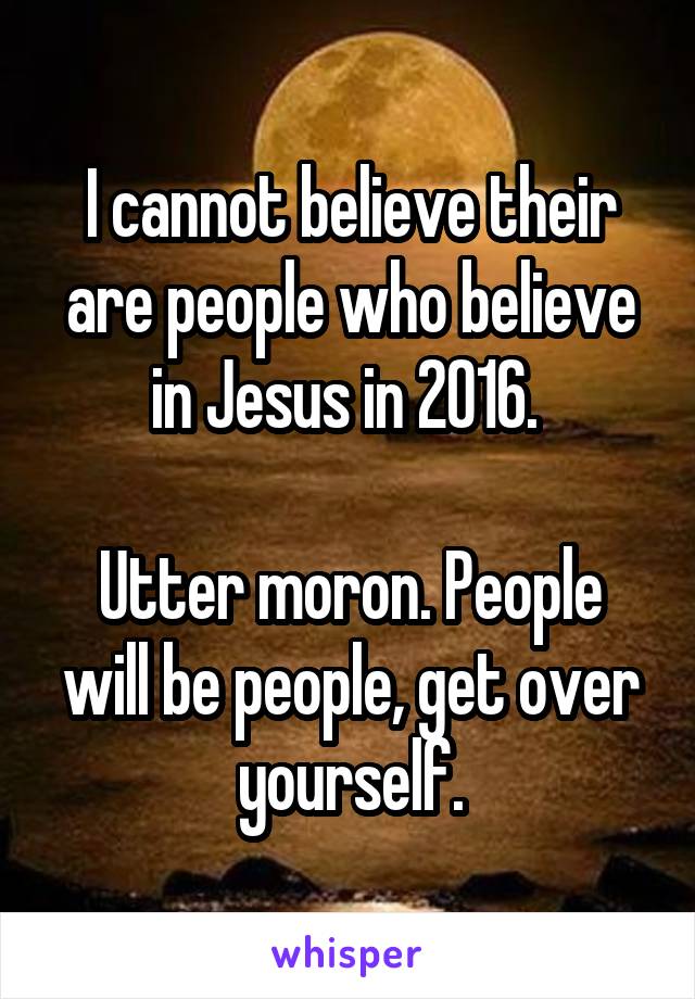 I cannot believe their are people who believe in Jesus in 2016. 

Utter moron. People will be people, get over yourself.