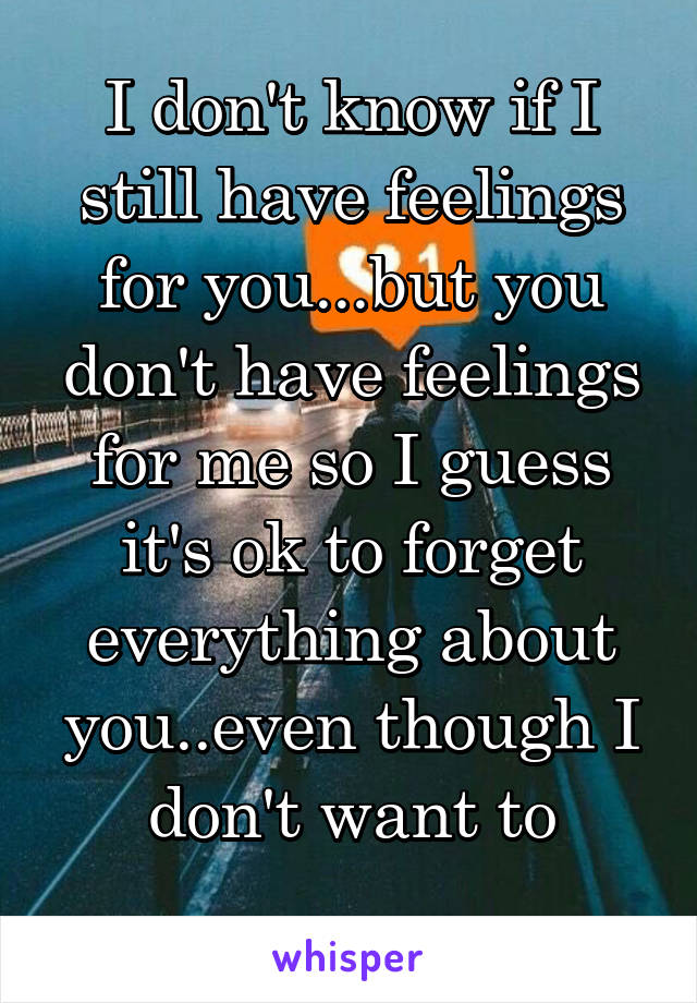 I don't know if I still have feelings for you...but you don't have feelings for me so I guess it's ok to forget everything about you..even though I don't want to
