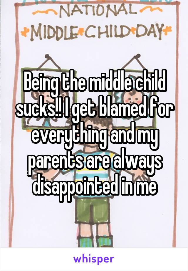 Being the middle child sucks!! I get blamed for everything and my parents are always disappointed in me